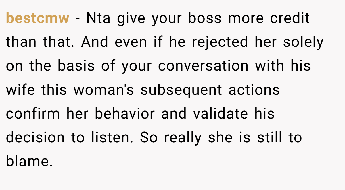 bestcmw − Nta give your boss more credit than that. And even if he rejected her solely on the basis of your conversation with his wife this woman's subsequent actions confirm her behavior and validate his decision to listen. So really she is still to blame.