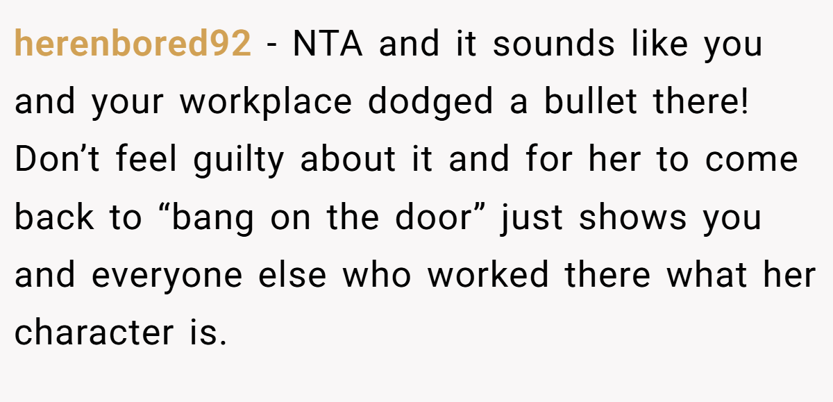 herenbored92 − NTA and it sounds like you and your workplace dodged a bullet there! Don’t feel guilty about it and for her to come back to “bang on the door” just shows you and everyone else who worked there what her character is.