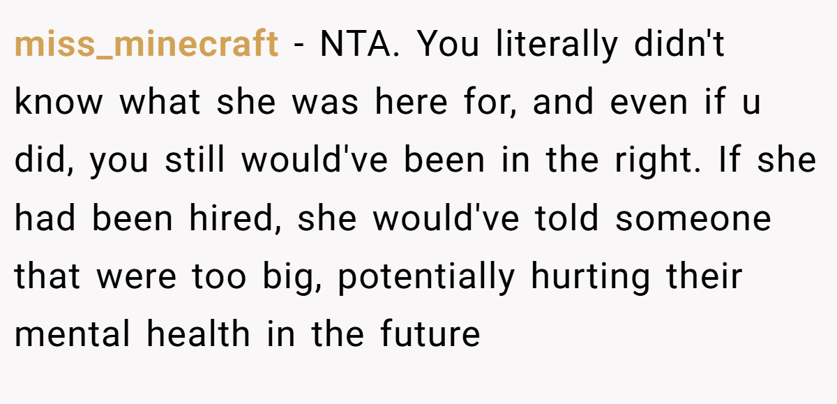 miss_minecraft − NTA. You literally didn't know what she was here for, and even if u did, you still would've been in the right. If she had been hired, she would've told someone that were too big, potentially hurting their mental health in the future