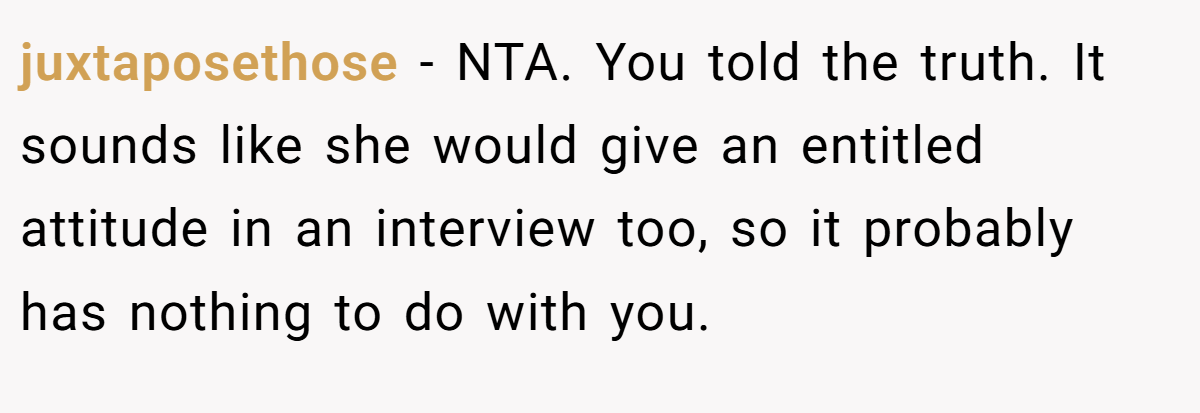 juxtaposethose − NTA. You told the truth. It sounds like she would give an entitled attitude in an interview too, so it probably has nothing to do with you.