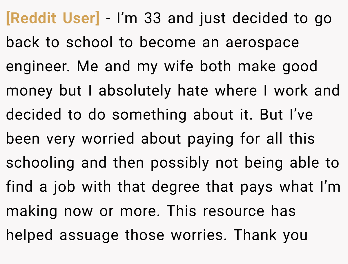 [Reddit User] − I’m 33 and just decided to go back to school to become an aerospace engineer. Me and my wife both make good money but I absolutely hate where I work and decided to do something about it. But I’ve been very worried about paying for all this schooling and then possibly not being able to find a job with that degree that pays what I’m making now or more. This resource has helped assuage those worries. Thank you