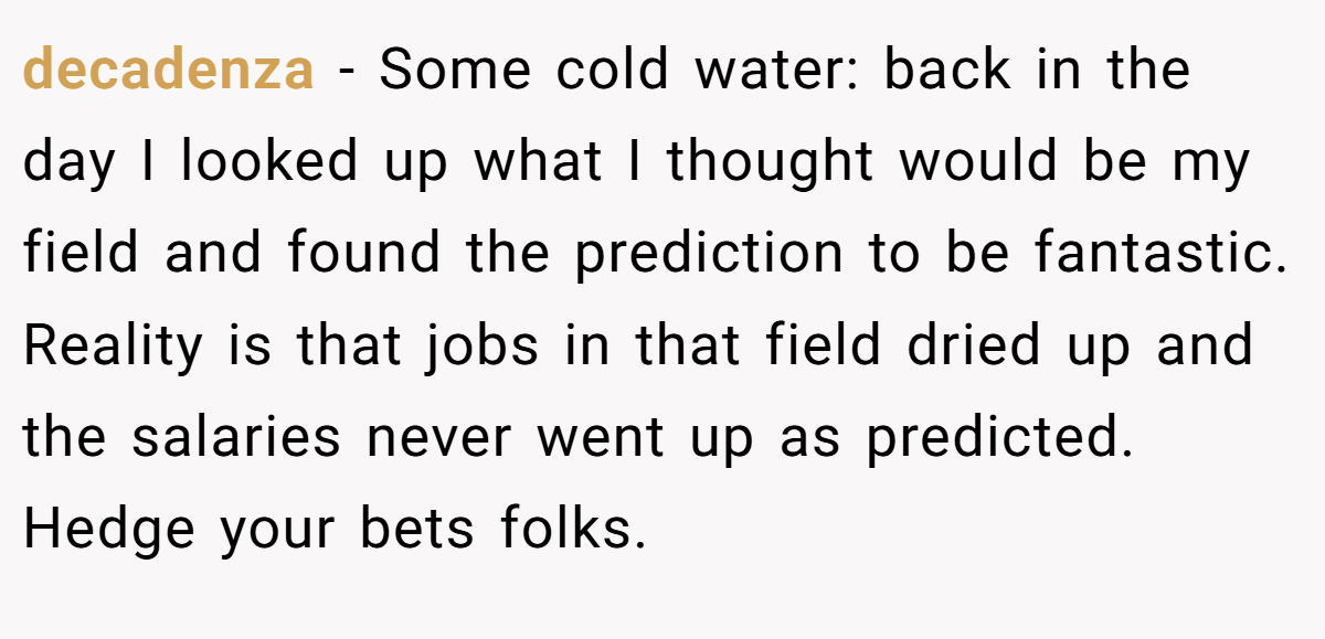 decadenza − Some cold water: back in the day I looked up what I thought would be my field and found the prediction to be fantastic. Reality is that jobs in that field dried up and the salaries never went up as predicted. Hedge your bets folks.