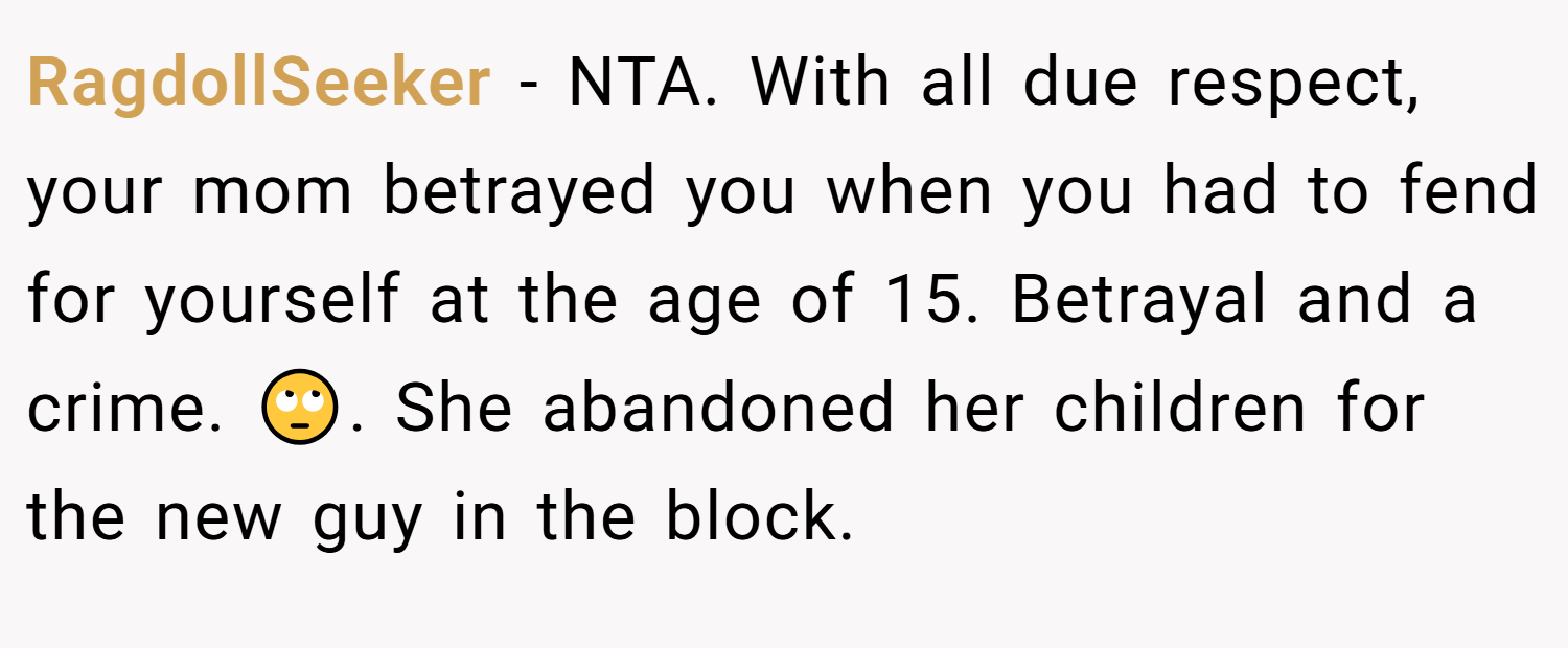 RagdollSeeker − NTA. With all due respect, your mom betrayed you when you had to fend for yourself at the age of 15. Betrayal and a crime. 🙄. She abandoned her children for the new guy in the block.