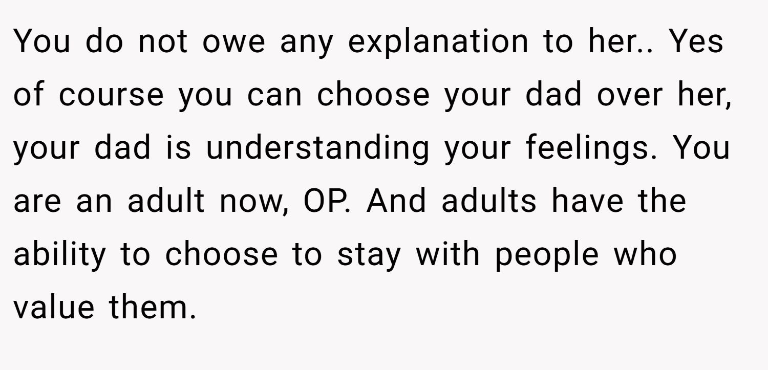 You do not owe any explanation to her.. Yes of course you can choose your dad over her, your dad is understanding your feelings. You are an adult now, OP. And adults have the ability to choose to stay with people who value them.