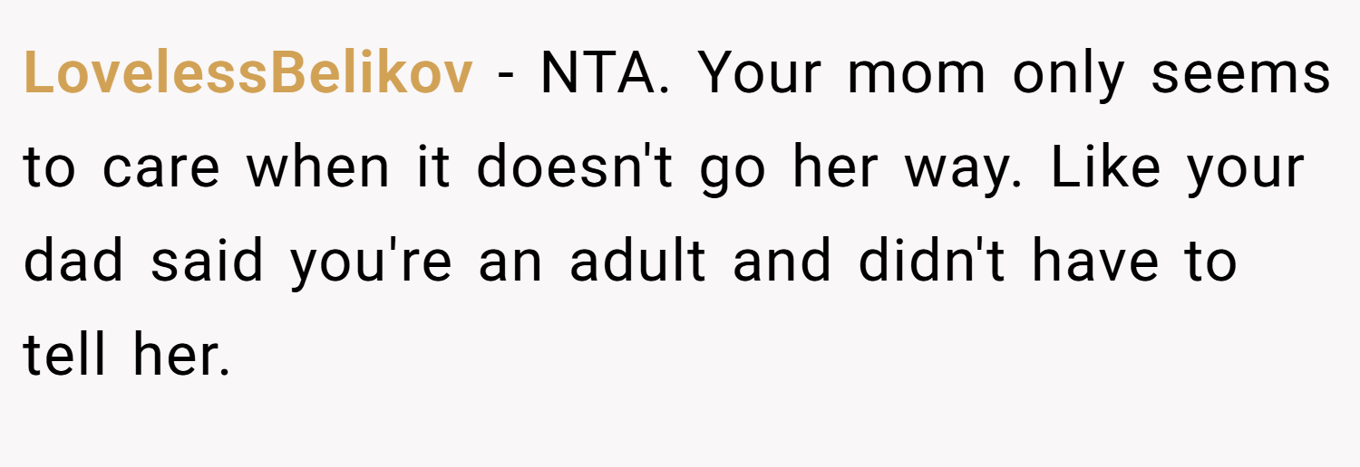 LovelessBelikov − NTA. Your mom only seems to care when it doesn't go her way. Like your dad said you're an adult and didn't have to tell her.