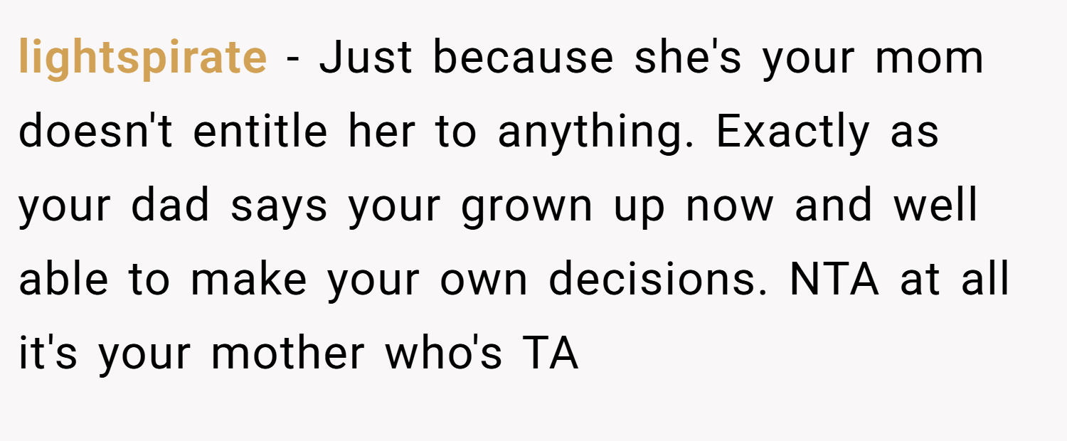 lightspirate − Just because she's your mom doesn't entitle her to anything. Exactly as your dad says your grown up now and well able to make your own decisions. NTA at all it's your mother who's TA