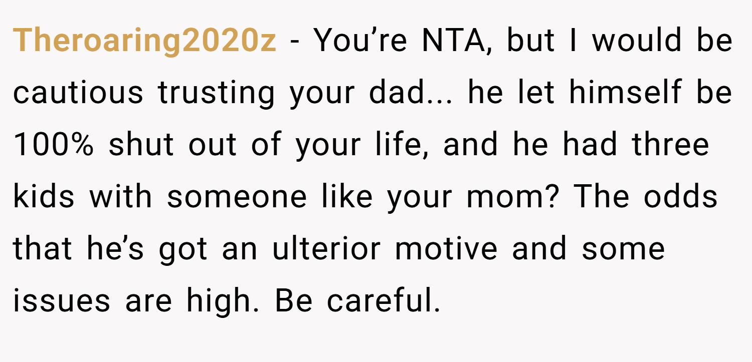 Theroaring2020z − You’re NTA, but I would be cautious trusting your dad... he let himself be 100% shut out of your life, and he had three kids with someone like your mom? The odds that he’s got an ulterior motive and some issues are high. Be careful.