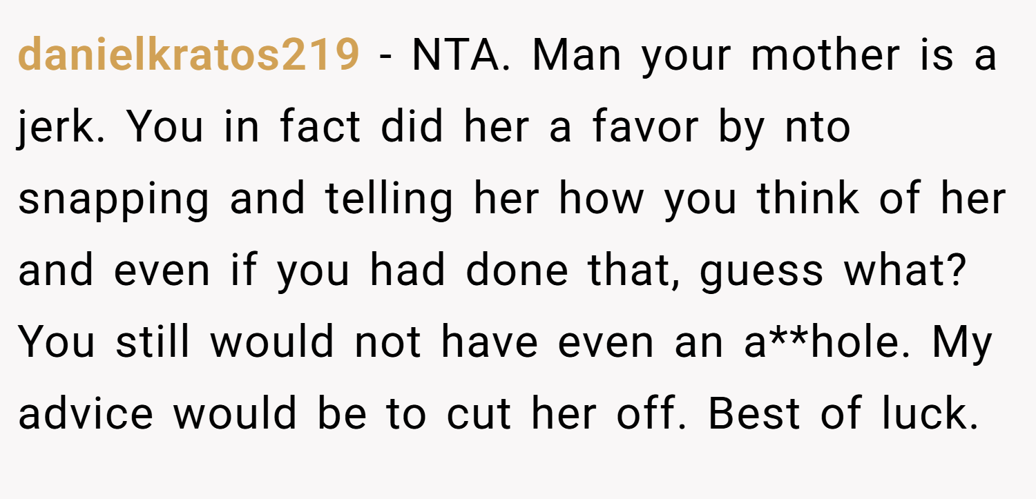 danielkratos219 − NTA. Man your mother is a jerk. You in fact did her a favor by nto snapping and telling her how you think of her and even if you had done that, guess what? You still would not have even an a**hole. My advice would be to cut her off. Best of luck.