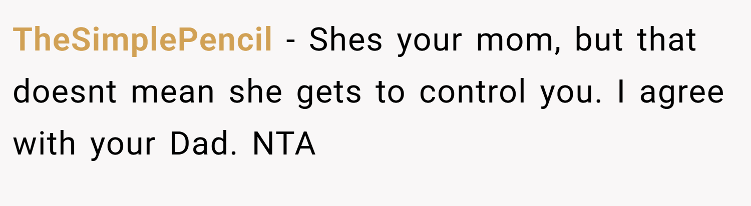 TheSimplePencil − Shes your mom, but that doesnt mean she gets to control you. I agree with your Dad. NTA