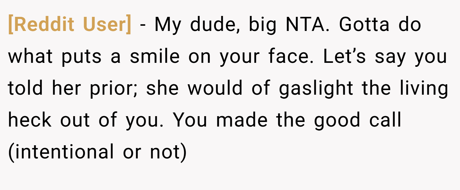 [Reddit User] − My dude, big NTA. Gotta do what puts a smile on your face. Let’s say you told her prior; she would of gaslight the living heck out of you. You made the good call (intentional or not)