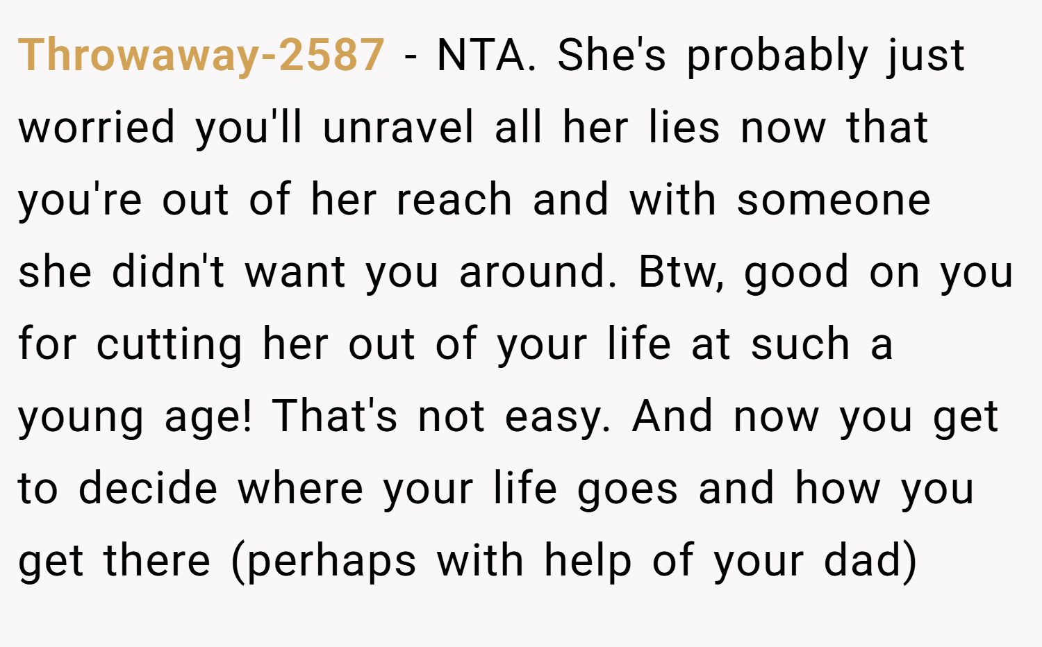 Throwaway-2587 − NTA. She's probably just worried you'll unravel all her lies now that you're out of her reach and with someone she didn't want you around. Btw, good on you for cutting her out of your life at such a young age! That's not easy. And now you get to decide where your life goes and how you get there (perhaps with help of your dad)