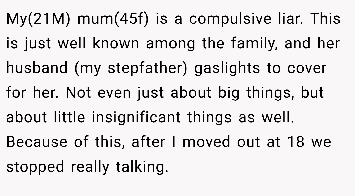 My(21M) mum(45f) is a compulsive liar. This is just well known among the family, and her husband (my stepfather) gaslights to cover for her. Not even just about big things, but about little insignificant things as well. Because of this, after I moved out at 18 we stopped really talking.