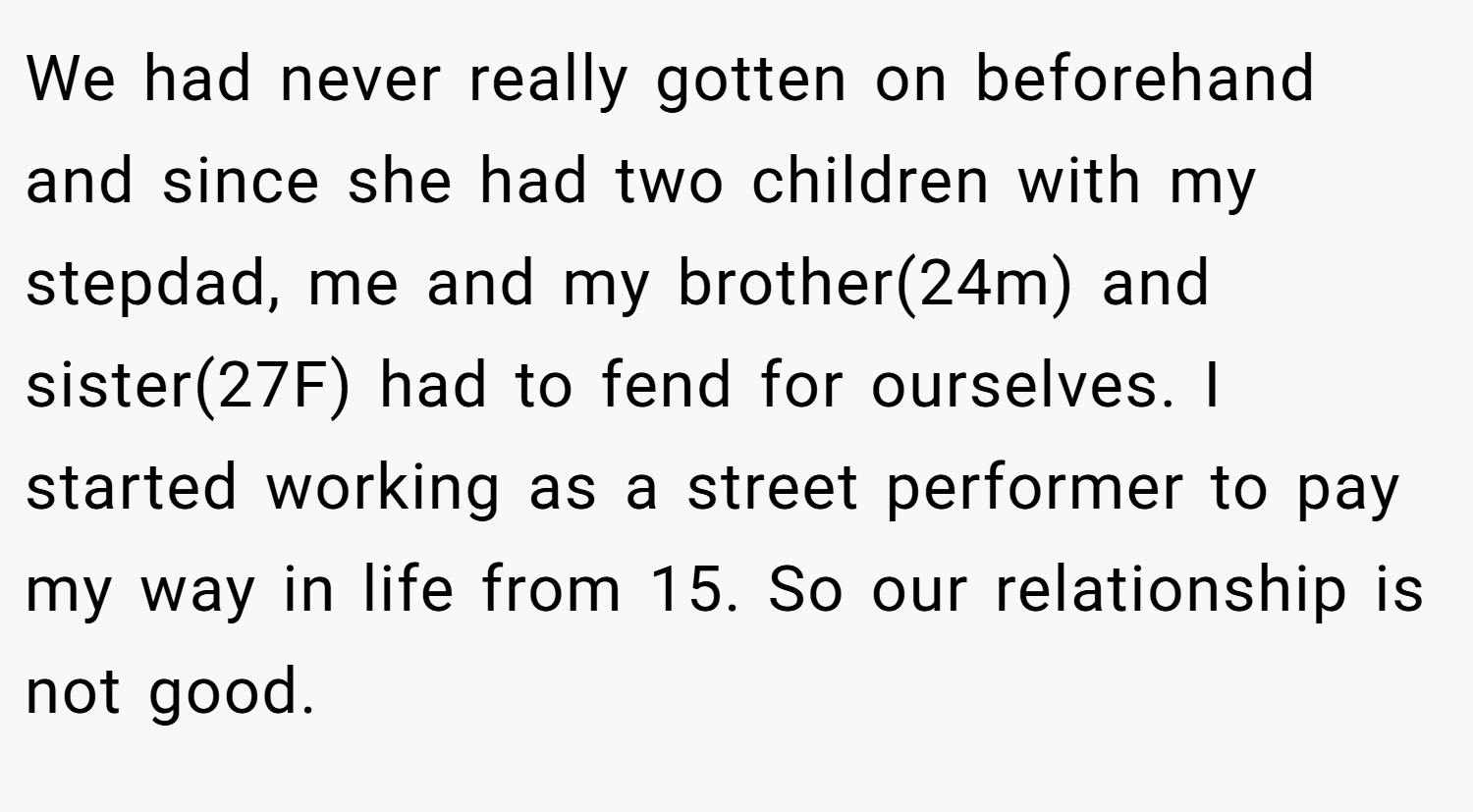We had never really gotten on beforehand and since she had two children with my stepdad, me and my brother(24m) and sister(27F) had to fend for ourselves. I started working as a street performer to pay my way in life from 15. So our relationship is not good.