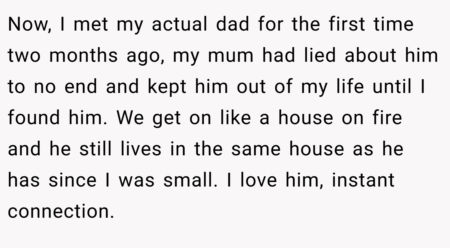 Now, I met my actual dad for the first time two months ago, my mum had lied about him to no end and kept him out of my life until I found him. We get on like a house on fire and he still lives in the same house as he has since I was small. I love him, instant connection.