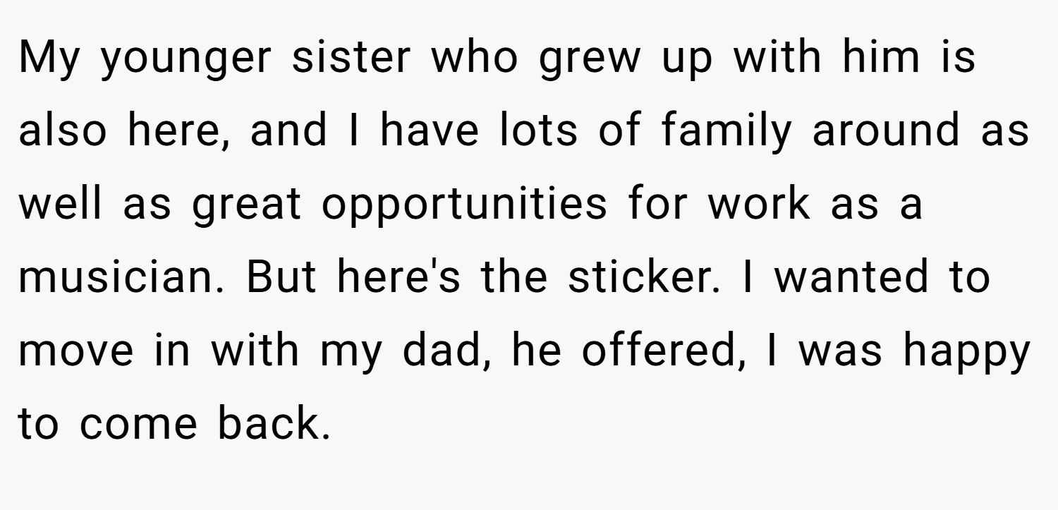 My younger sister who grew up with him is also here, and I have lots of family around as well as great opportunities for work as a musician. But here's the sticker. I wanted to move in with my dad, he offered, I was happy to come back.