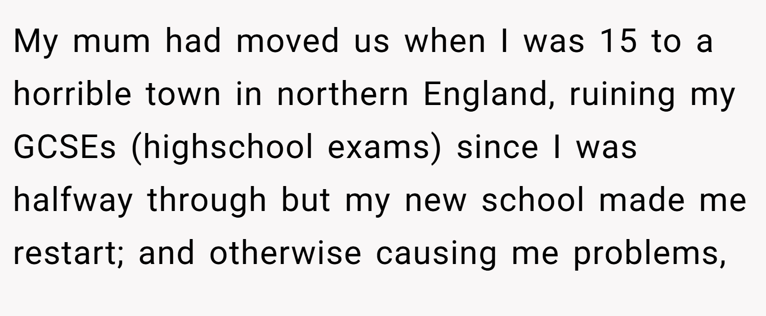 My mum had moved us when I was 15 to a horrible town in northern England, ruining my GCSEs (highschool exams) since I was halfway through but my new school made me restart; and otherwise causing me problems,