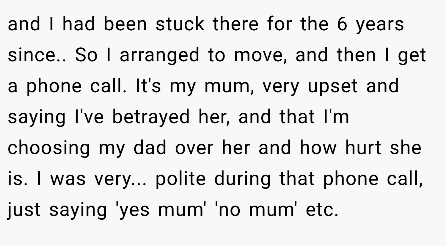 and I had been stuck there for the 6 years since.. So I arranged to move, and then I get a phone call. It's my mum, very upset and saying I've betrayed her, and that I'm choosing my dad over her and how hurt she is. I was very... polite during that phone call, just saying 'yes mum' 'no mum' etc.