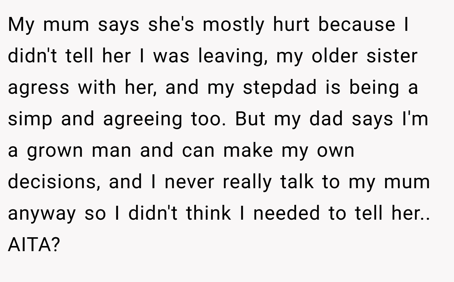 My mum says she's mostly hurt because I didn't tell her I was leaving, my older sister agress with her, and my stepdad is being a simp and agreeing too. But my dad says I'm a grown man and can make my own decisions, and I never really talk to my mum anyway so I didn't think I needed to tell her.. AITA?
