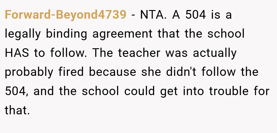 Forward-Beyond4739 − NTA. A 504 is a legally binding agreement that the school HAS to follow. The teacher was actually probably fired because she didn't follow the 504, and the school could get into trouble for that.
