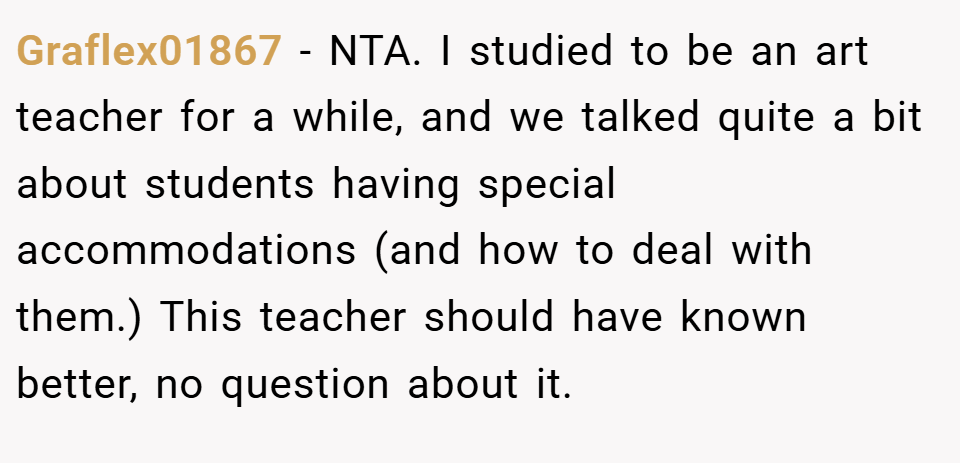 Graflex01867 − NTA. I studied to be an art teacher for a while, and we talked quite a bit about students having special accommodations (and how to deal with them.) This teacher should have known better, no question about it.
