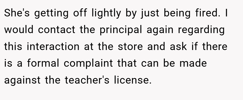 She's getting off lightly by just being fired. I would contact the principal again regarding this interaction at the store and ask if there is a formal complaint that can be made against the teacher's license.