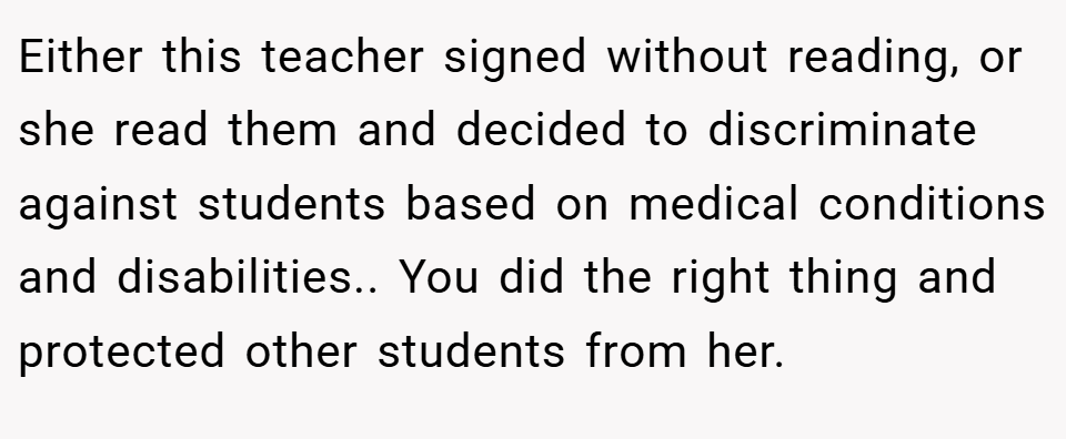 Either this teacher signed without reading, or she read them and decided to discriminate against students based on medical conditions and disabilities.. You did the right thing and protected other students from her.