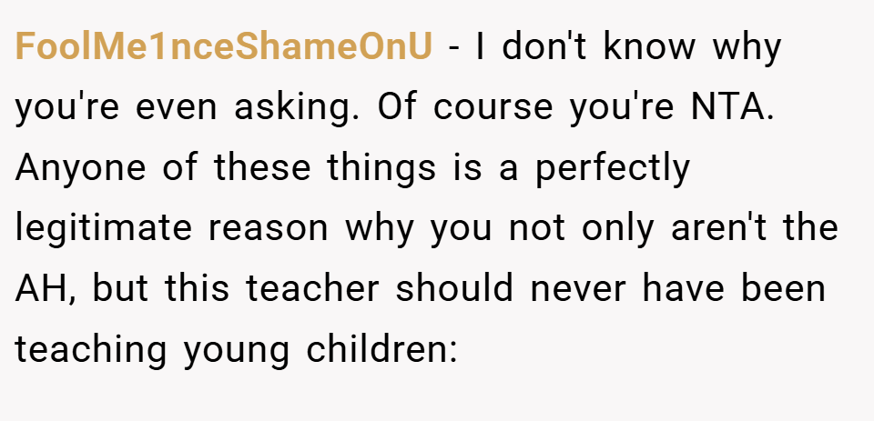 FoolMe1nceShameOnU − I don't know why you're even asking. Of course you're NTA. Anyone of these things is a perfectly legitimate reason why you not only aren't the AH, but this teacher should never have been teaching young children: