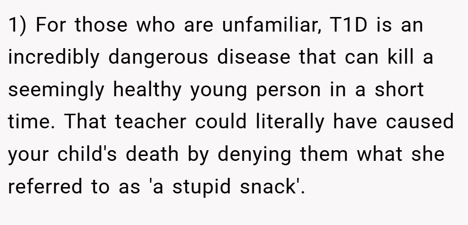 1) For those who are unfamiliar, T1D is an incredibly dangerous disease that can kill a seemingly healthy young person in a short time. That teacher could literally have caused your child's death by denying them what she referred to as 'a stupid snack'.