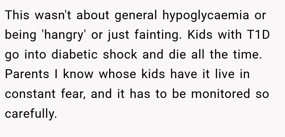 This wasn't about general hypoglycaemia or being 'hangry' or just fainting. Kids with T1D go into diabetic shock and die all the time. Parents I know whose kids have it live in constant fear, and it has to be monitored so carefully.