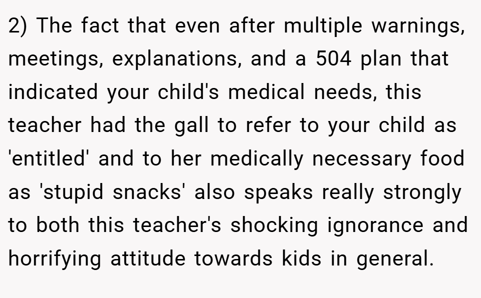 2) The fact that even after multiple warnings, meetings, explanations, and a 504 plan that indicated your child's medical needs, this teacher had the gall to refer to your child as 'entitled' and to her medically necessary food as 'stupid snacks' also speaks really strongly to both this teacher's shocking ignorance and horrifying attitude towards kids in general.