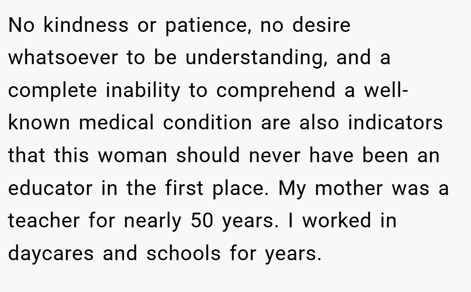 No kindness or patience, no desire whatsoever to be understanding, and a complete inability to comprehend a well-known medical condition are also indicators that this woman should never have been an educator in the first place. My mother was a teacher for nearly 50 years. I worked in daycares and schools for years.