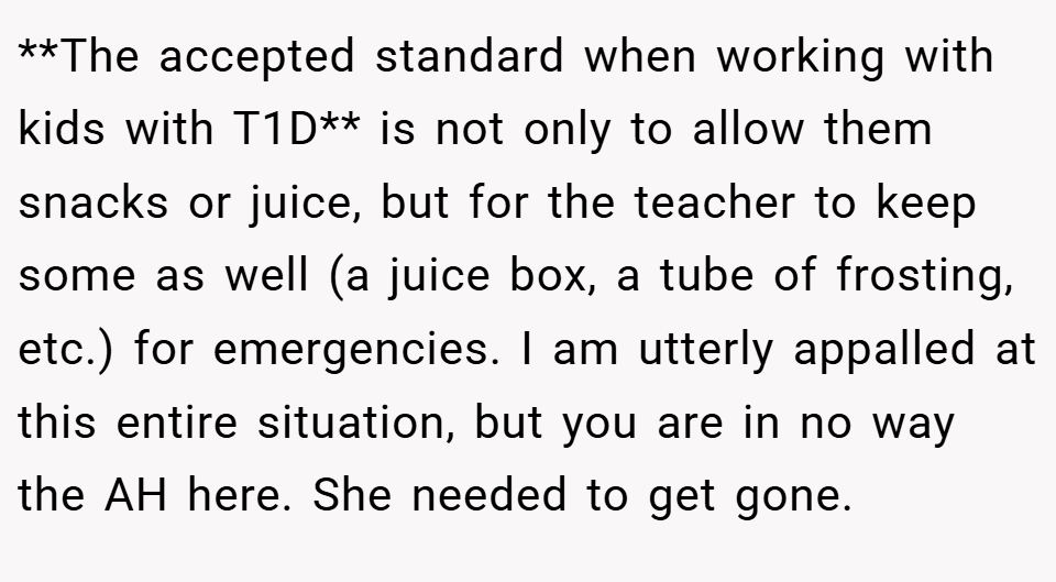 **The accepted standard when working with kids with T1D** is not only to allow them snacks or juice, but for the teacher to keep some as well (a juice box, a tube of frosting, etc.) for emergencies. I am utterly appalled at this entire situation, but you are in no way the AH here. She needed to get gone.