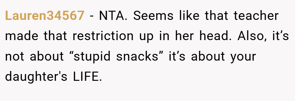 Lauren34567 − NTA. Seems like that teacher made that restriction up in her head. Also, it’s not about “stupid snacks” it’s about your daughter's LIFE.