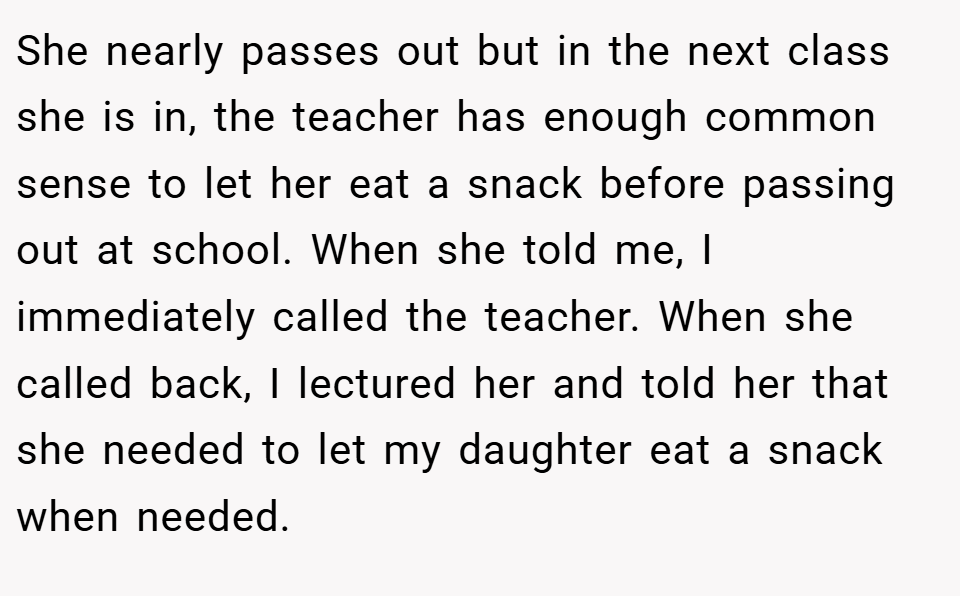 She nearly passes out but in the next class she is in, the teacher has enough common sense to let her eat a snack before passing out at school. When she told me, I immediately called the teacher. When she called back, I lectured her and told her that she needed to let my daughter eat a snack when needed.
