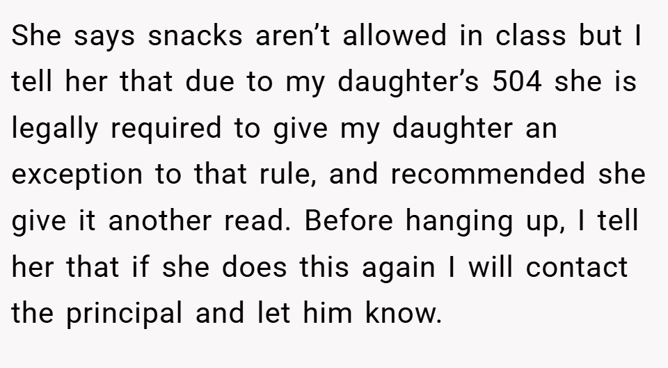 She says snacks aren’t allowed in class but I tell her that due to my daughter’s 504 she is legally required to give my daughter an exception to that rule, and recommended she give it another read. Before hanging up, I tell her that if she does this again I will contact the principal and let him know.