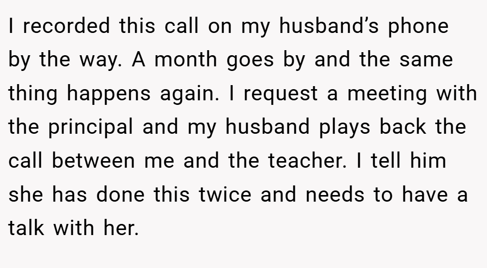 I recorded this call on my husband’s phone by the way. A month goes by and the same thing happens again. I request a meeting with the principal and my husband plays back the call between me and the teacher. I tell him she has done this twice and needs to have a talk with her.
