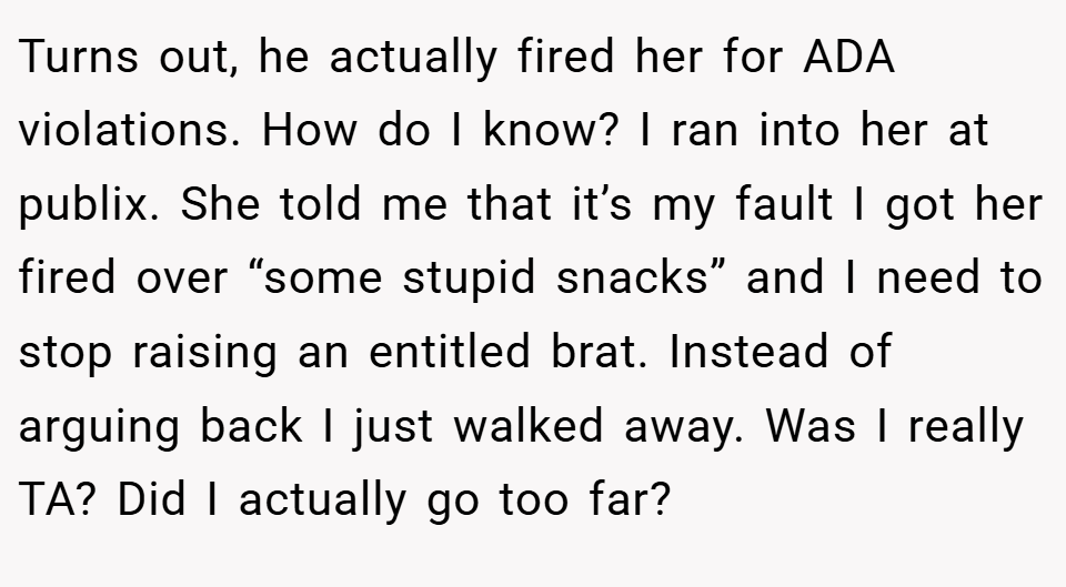 Turns out, he actually fired her for ADA violations. How do I know? I ran into her at publix. She told me that it’s my fault I got her fired over “some stupid snacks” and I need to stop raising an entitled brat. Instead of arguing back I just walked away. Was I really TA? Did I actually go too far?