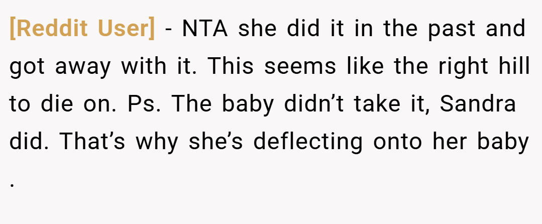 [Reddit User] − NTA she did it in the past and got away with it. This seems like the right hill to die on. Ps. The baby didn’t take it, Sandra did. That’s why she’s deflecting onto her baby .