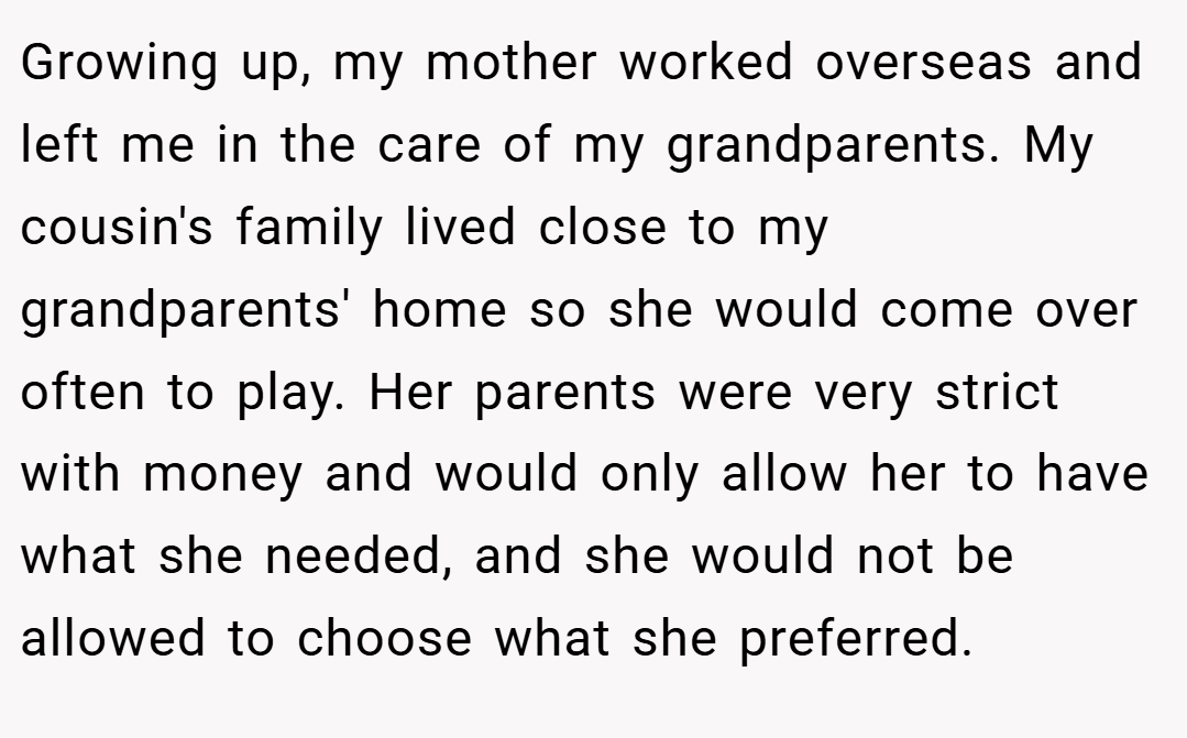 Growing up, my mother worked overseas and left me in the care of my grandparents. My cousin's family lived close to my grandparents' home so she would come over often to play. Her parents were very strict with money and would only allow her to have what she needed, and she would not be allowed to choose what she preferred.