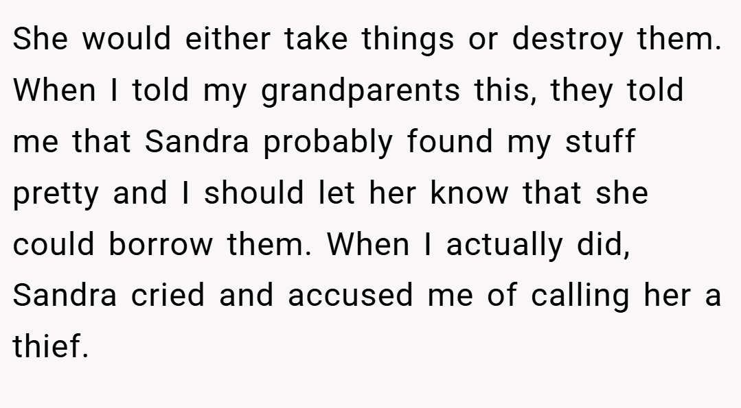 She would either take things or destroy them. When I told my grandparents this, they told me that Sandra probably found my stuff pretty and I should let her know that she could borrow them. When I actually did, Sandra cried and accused me of calling her a thief.