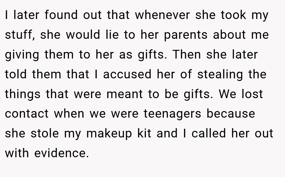 I later found out that whenever she took my stuff, she would lie to her parents about me giving them to her as gifts. Then she later told them that I accused her of stealing the things that were meant to be gifts. We lost contact when we were teenagers because she stole my makeup kit and I called her out with evidence.