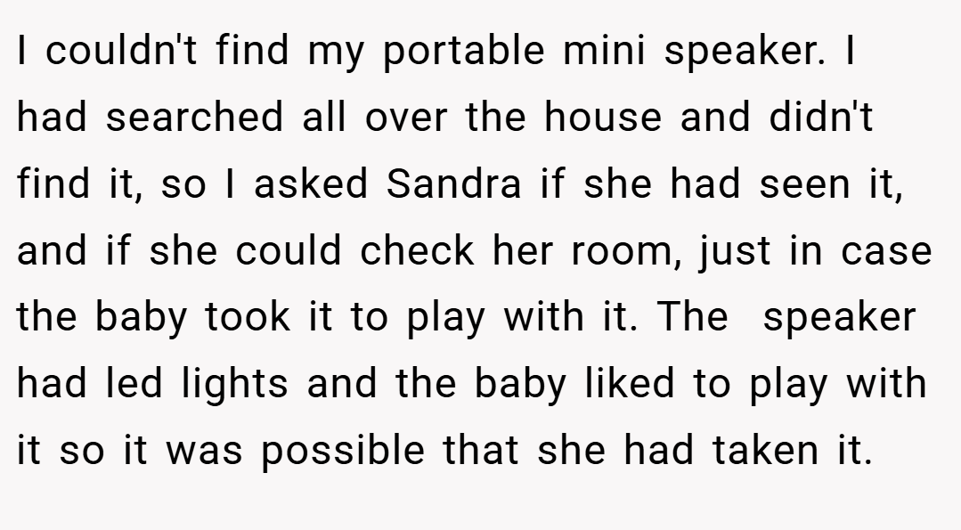 I couldn't find my portable mini speaker. I had searched all over the house and didn't find it, so I asked Sandra if she had seen it, and if she could check her room, just in case the baby took it to play with it. The  speaker had led lights and the baby liked to play with it so it was possible that she had taken it.
