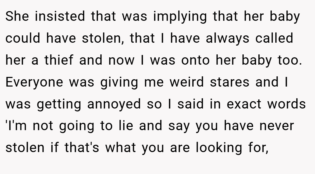 She insisted that was implying that her baby could have stolen, that I have always called her a thief and now I was onto her baby too. Everyone was giving me weird stares and I was getting annoyed so I said in exact words 'I'm not going to lie and say you have never stolen if that's what you are looking for,