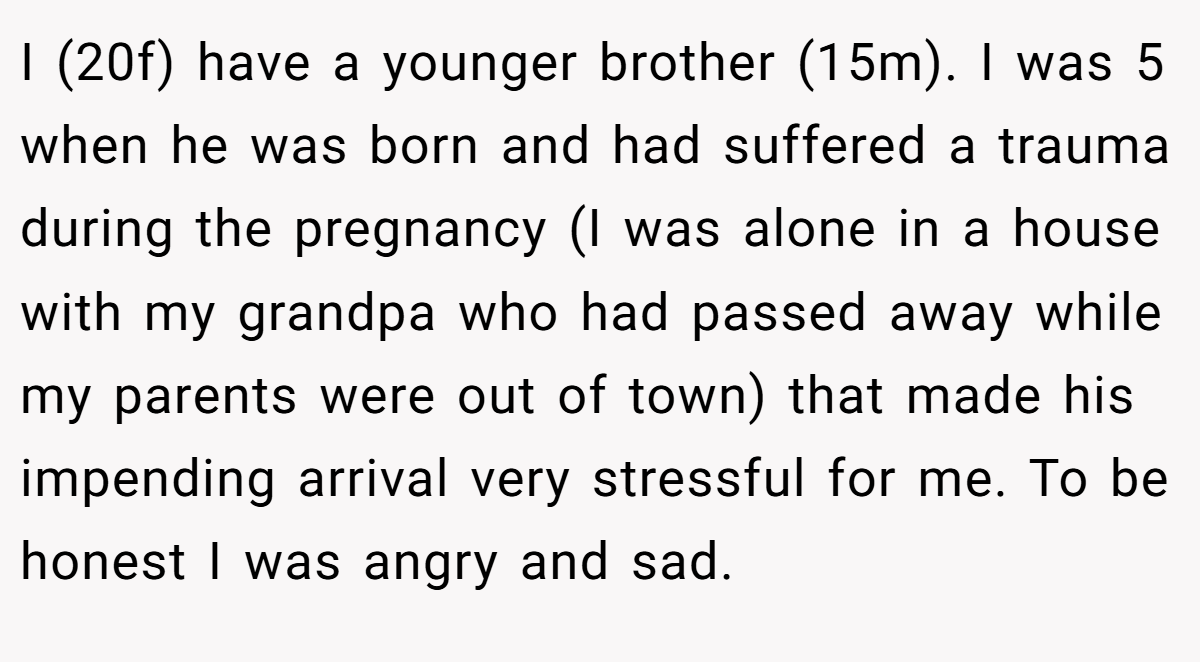 I (20f) have a younger brother (15m). I was 5 when he was born and had suffered a trauma during the pregnancy (I was alone in a house with my grandpa who had passed away while my parents were out of town) that made his impending arrival very stressful for me. To be honest I was angry and sad.