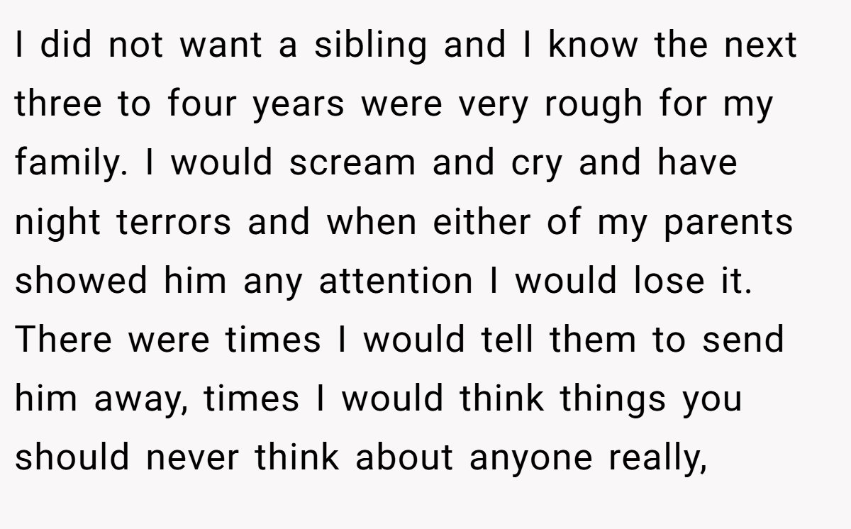 I did not want a sibling and I know the next three to four years were very rough for my family. I would scream and cry and have night terrors and when either of my parents showed him any attention I would lose it. There were times I would tell them to send him away, times I would think things you should never think about anyone really,