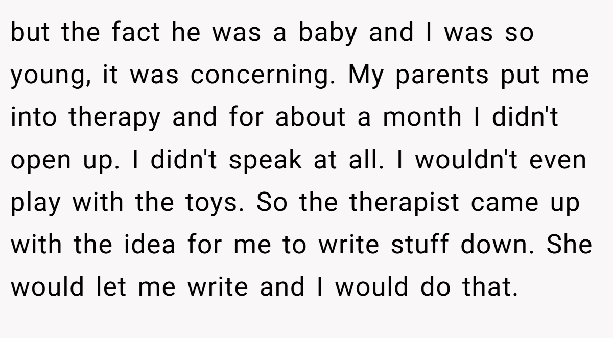 but the fact he was a baby and I was so young, it was concerning. My parents put me into therapy and for about a month I didn't open up. I didn't speak at all. I wouldn't even play with the toys. So the therapist came up with the idea for me to write stuff down. She would let me write and I would do that.
