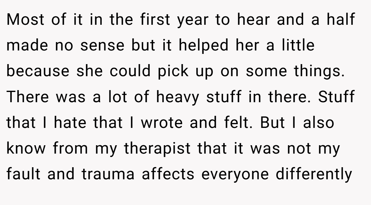 Most of it in the first year to hear and a half made no sense but it helped her a little because she could pick up on some things. There was a lot of heavy stuff in there. Stuff that I hate that I wrote and felt. But I also know from my therapist that it was not my fault and trauma affects everyone differently