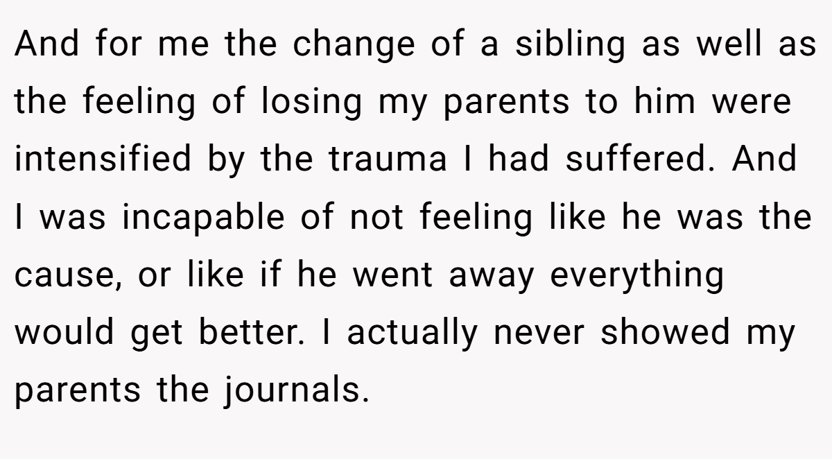 And for me the change of a sibling as well as the feeling of losing my parents to him were intensified by the trauma I had suffered. And I was incapable of not feeling like he was the cause, or like if he went away everything would get better. I actually never showed my parents the journals.
