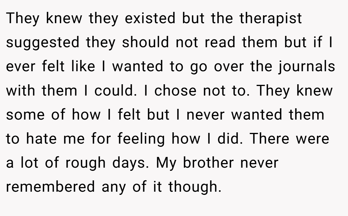 They knew they existed but the therapist suggested they should not read them but if I ever felt like I wanted to go over the journals with them I could. I chose not to. They knew some of how I felt but I never wanted them to hate me for feeling how I did. There were a lot of rough days. My brother never remembered any of it though.