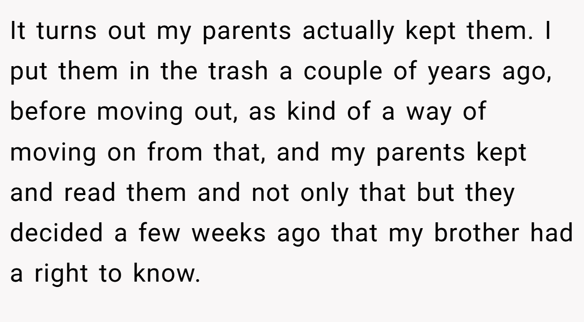 It turns out my parents actually kept them. I put them in the trash a couple of years ago, before moving out, as kind of a way of moving on from that, and my parents kept and read them and not only that but they decided a few weeks ago that my brother had a right to know.